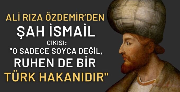Ali Rıza Özdemir’den Şah İsmail Çıkışı: “O Sadece Soyca Değil, Ruhen de Bir Türk Hakanıdır”